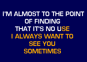 I'M ALMOST TO THE POINT
OF FINDING
THAT ITS N0 USE
I ALWAYS WANT TO
SEE YOU
SOMETIMES