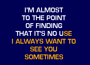 I'M ALMOST
TO THE POINT
OF FINDING
THAT IT'S N0 USE
I ALWAYS WANT TO
SEE YOU
SOMETIMES