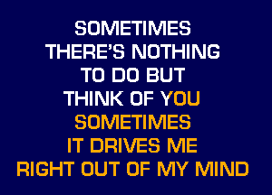 SOMETIMES
THERE'S NOTHING
TO DO BUT
THINK OF YOU
SOMETIMES
IT DRIVES ME
RIGHT OUT OF MY MIND