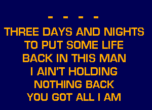 THREE DAYS AND NIGHTS
TO PUT SOME LIFE
BACK IN THIS MAN

I AIN'T HOLDING
NOTHING BACK
YOU GOT ALL I AM