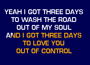 YEAH I GOT THREE DAYS
TO WASH THE ROAD
OUT OF MY SOUL
AND I GOT THREE DAYS
TO LOVE YOU
OUT OF CONTROL