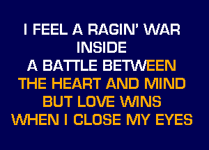 I FEEL A RAGIN' WAR
INSIDE
A BATTLE BETWEEN
THE HEART AND MIND
BUT LOVE WINS
WHEN I CLOSE MY EYES