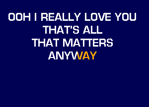 00H I REALLY LOVE YOU
THAT'S ALL
THAT MATTERS

ANYWAY