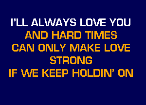 I'LL ALWAYS LOVE YOU
AND HARD TIMES
CAN ONLY MAKE LOVE
STRONG
IF WE KEEP HOLDIN' 0N