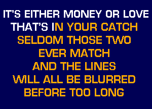 IT'S EITHER MONEY 0R LOVE
THATS IN YOUR CATCH
SELDOM THOSE TWO
EVER MATCH
AND THE LINES
WILL ALL BE BLURRED
BEFORE T00 LONG
