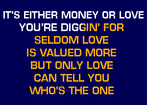 IT'S EITHER MONEY 0R LOVE
YOU'RE DIGGIN' FOR
SELDOM LOVE
IS VALUED MORE
BUT ONLY LOVE
CAN TELL YOU
WHO'S THE ONE