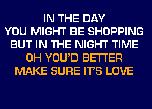 IN THE DAY
YOU MIGHT BE SHOPPING
BUT IN THE NIGHT TIME
0H YOU'D BETTER
MAKE SURE ITS LOVE