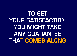 TO GET
YOUR SATISFACTION
YOU MIGHT TAKE
ANY GUARANTEE
THAT COMES ALONG