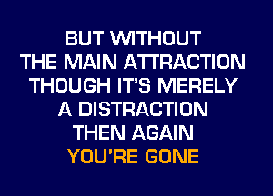 BUT WITHOUT
THE MAIN ATTRACTION
THOUGH ITS MERELY
A DISTRACTION
THEN AGAIN
YOU'RE GONE