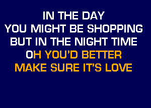 IN THE DAY
YOU MIGHT BE SHOPPING
BUT IN THE NIGHT TIME
0H YOU'D BETTER
MAKE SURE ITS LOVE