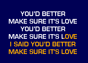 YOU'D BETTER
MAKE SURE ITS LOVE
YOU'D BETTER
MAKE SURE ITS LOVE
I SAID YOU'D BETTER
MAKE SURE ITS LOVE