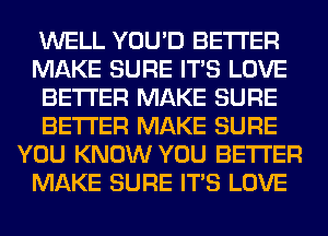 WELL YOU'D BETTER
MAKE SURE ITS LOVE
BETTER MAKE SURE
BETTER MAKE SURE
YOU KNOW YOU BETTER
MAKE SURE ITS LOVE