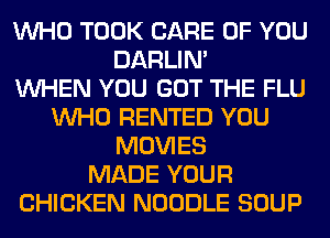 WHO TOOK CARE OF YOU
DARLIN'

WHEN YOU GOT THE FLU
WHO RENTED YOU
MOVIES
MADE YOUR
CHICKEN NOODLE SOUP