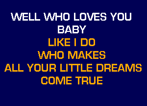 WELL WHO LOVES YOU
BABY
LIKE I DO
WHO MAKES
ALL YOUR LITI'LE DREAMS
COME TRUE