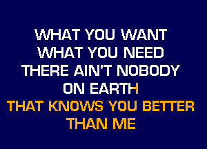 WHAT YOU WANT
WHAT YOU NEED
THERE AIN'T NOBODY

ON EARTH
THAT KNOWS YOU BETTER

THAN ME