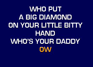 WHO PUT
A BIG DIAMOND
ON YOUR LITI'LE BITI'Y
HAND
WHO'S YOUR DADDY
0W