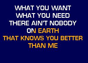 WHAT YOU WANT
WHAT YOU NEED
THERE AIN'T NOBODY

ON EARTH
THAT KNOWS YOU BETTER

THAN ME