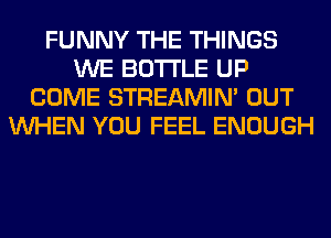 FUNNY THE THINGS
WE BOTTLE UP
COME STREAMIN' OUT
WHEN YOU FEEL ENOUGH