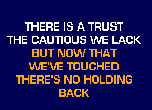 THERE IS A TRUST
THE CAUTIOUS WE LACK
BUT NOW THAT
WE'VE TOUCHED
THERE'S N0 HOLDING
BACK