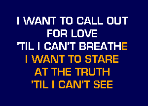 I WANT TO CALL OUT
FOR LOVE
'TIL I CAN'T BREATHE
I WANT TO STARE
AT THE TRUTH
'TIL I CAN'T SEE