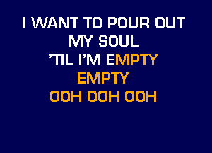 I WANT TO POUR OUT
MY SOUL
'TIL I'M EMPTY

EMPTY
00H 00H 00H