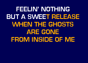 FEELIM NOTHING
BUT A SWEET RELEASE
WHEN THE GHOSTS
ARE GONE
FROM INSIDE OF ME