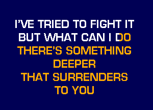 I'VE TRIED TO FIGHT IT
BUT WHAT CAN I DO
THERE'S SOMETHING
DEEPER
THAT SURRENDERS
TO YOU