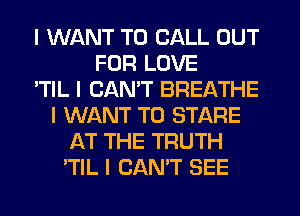 I WANT TO CALL OUT
FOR LOVE
'TIL I CAN'T BREATHE
I WANT TO STARE
AT THE TRUTH
'TIL I CAN'T SEE