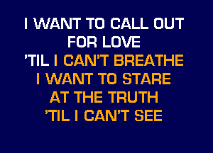 I WANT TO CALL OUT
FOR LOVE
'TIL I CAN'T BREATHE
I WANT TO STARE
AT THE TRUTH
'TIL I CAN'T SEE