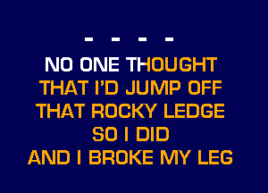 NO ONE THOUGHT
THAT PD JUMP OFF
THAT ROCKY LEDGE

SO I DID
AND I BROKE MY LEG