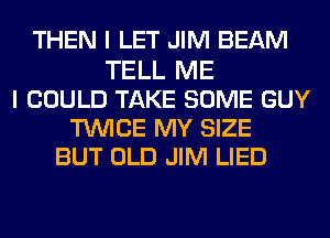 THEN I LET JIM BEAM
TELL ME
I COULD TAKE SOME GUY
TUVICE MY SIZE
BUT OLD JIM LIED