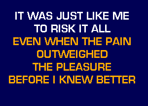 IT WAS JUST LIKE ME
TO RISK IT ALL
EVEN WHEN THE PAIN
OUTWEIGHED
THE PLEASURE
BEFORE I KNEW BETTER