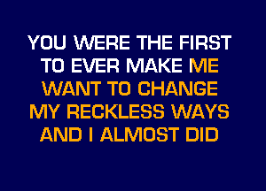 YOU WERE THE FIRST
TO EVER MAKE ME
WANT TO CHANGE

MY RECKLESS WAYS
AND I ALMOST DID