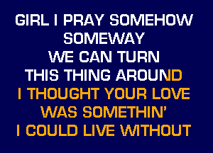 GIRL I PRAY SOMEHOW
SOMEWAY
WE CAN TURN
THIS THING AROUND
I THOUGHT YOUR LOVE
WAS SOMETHIN'
I COULD LIVE INITHOUT