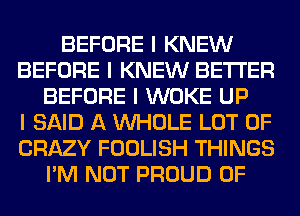 BEFORE I KNEW
BEFORE I KNEW BETTER
BEFORE I WOKE UP
I SAID A INHOLE LOT OF
CRAZY FOOLISH THINGS
I'M NOT PROUD OF