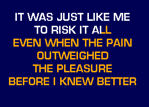 IT WAS JUST LIKE ME
TO RISK IT ALL
EVEN WHEN THE PAIN
OUTWEIGHED
THE PLEASURE
BEFORE I KNEW BETTER