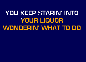 YOU KEEP STARIN' INTO
YOUR LIQUOR
WONDERIM WHAT TO DO