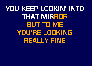 YOU KEEP LOOKIN' INTO
THAT MIRROR
BUT TO ME
YOU'RE LOOKING
REALLY FINE