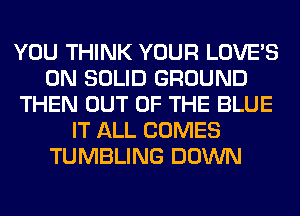 YOU THINK YOUR LOVE'S
0N SOLID GROUND
THEN OUT OF THE BLUE
IT ALL COMES
TUMBLING DOWN