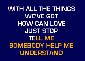 WITH ALL THE THINGS
WE'VE GOT
HOW CAN LOVE
JUST STOP
TELL ME
SOMEBODY HELP ME
UNDERSTAND