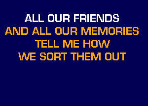 ALL OUR FRIENDS
AND ALL OUR MEMORIES
TELL ME HOW
WE SORT THEM OUT