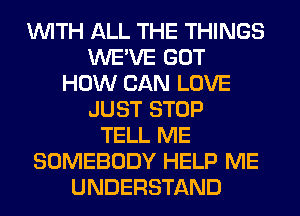 WITH ALL THE THINGS
WE'VE GOT
HOW CAN LOVE
JUST STOP
TELL ME
SOMEBODY HELP ME
UNDERSTAND