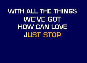 WITH ALL THE THINGS

WE'VE GUT
HOW CAN LOVE

JUST STOP