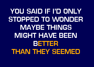 YOU SAID IF I'D ONLY
STOPPED T0 WONDER
MAYBE THINGS
MIGHT HAVE BEEN
BETTER
THAN THEY SEEMED