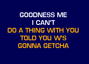 GDDDNESS ME
I CANT
DO A THING WITH YOU

TOLD YOU W3
GONNA GETCHA