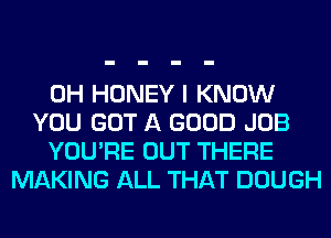 0H HONEY I KNOW
YOU GOT A GOOD JOB
YOU'RE OUT THERE
MAKING ALL THAT DOUGH