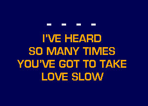 I'VE HEARD
SO MANY TIMES

YOU'VE GOT TO TAKE
LOVE SLOW