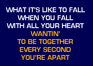 WHAT ITS LIKE TO FALL
WHEN YOU FALL
WITH ALL YOUR HEART
WANTIM
TO BE TOGETHER
EVERY SECOND
YOU'RE APART