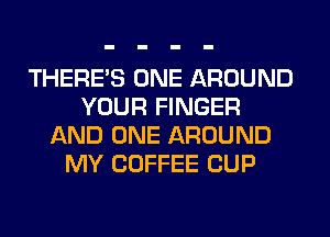 THERE'S ONE AROUND
YOUR FINGER
AND ONE AROUND
MY COFFEE CUP