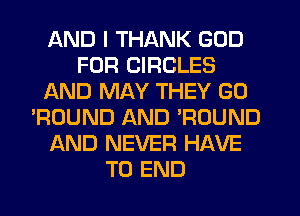 AND I THANK GOD
FOR CIRCLES
AND MAY THEY G0
'ROUND AND ?DUND
AND NEVER HAVE
TO END
